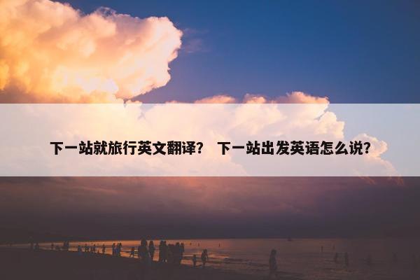 下一站就旅行英文翻译？ 下一站出发英语怎么说？