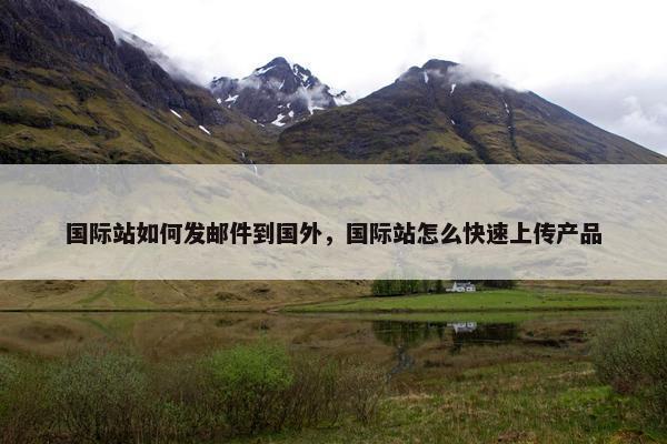国际站如何发邮件到国外，国际站怎么快速上传产品