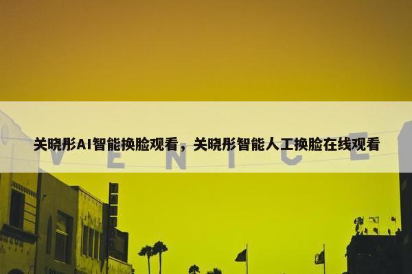 关晓彤AI智能换脸观看，关晓彤智能人工换脸在线观看