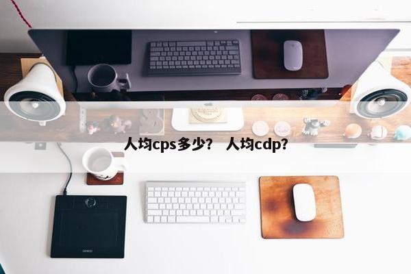 人均cps多少？ 人均cdp？