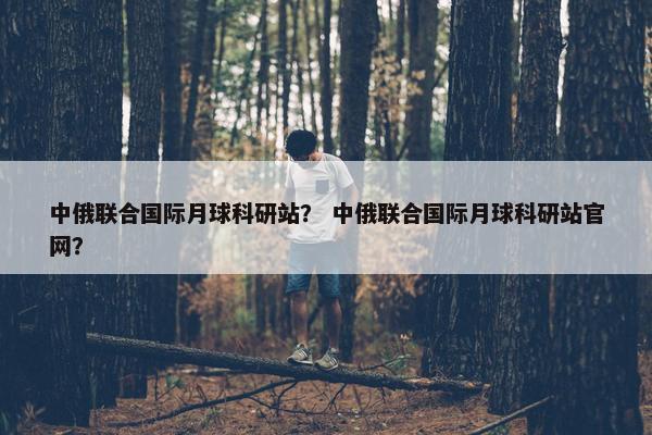中俄联合国际月球科研站？ 中俄联合国际月球科研站官网？