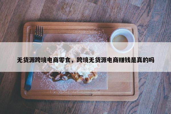 无货源跨境电商零食，跨境无货源电商赚钱是真的吗