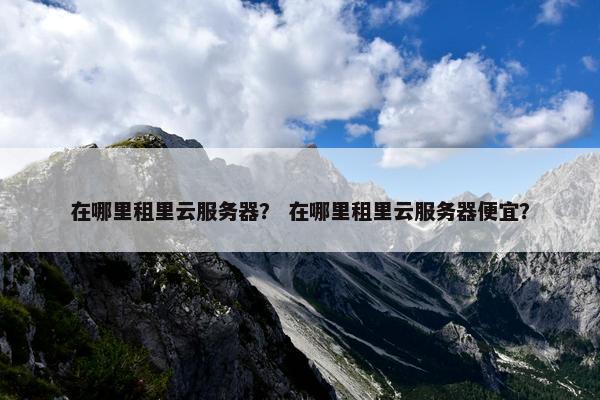 在哪里租里云服务器？ 在哪里租里云服务器便宜？