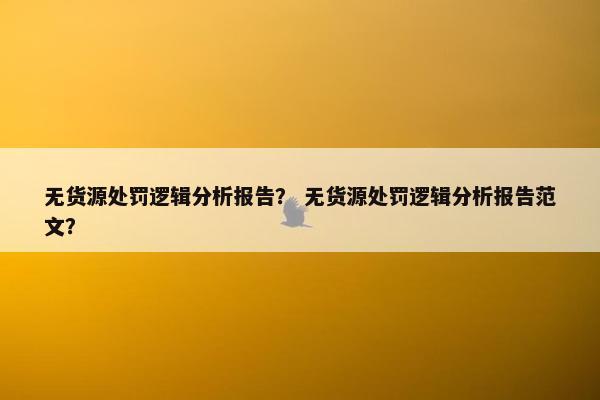 无货源处罚逻辑分析报告？ 无货源处罚逻辑分析报告范文？