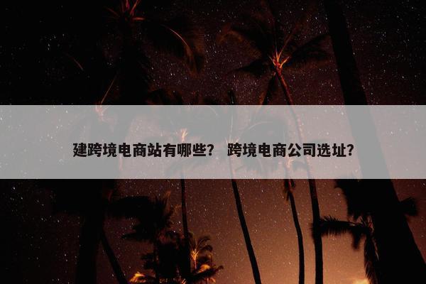 建跨境电商站有哪些？ 跨境电商公司选址？
