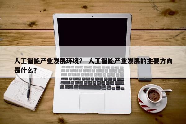 人工智能产业发展环境？ 人工智能产业发展的主要方向是什么？