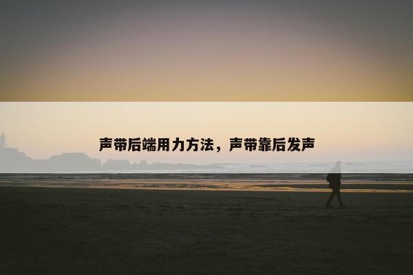 声带后端用力方法，声带靠后发声