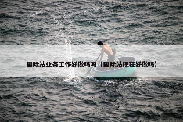 国际站业务工作好做吗吗（国际站现在好做吗）