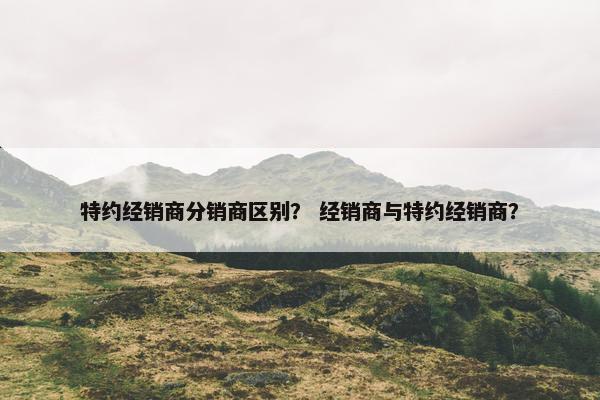 特约经销商分销商区别？ 经销商与特约经销商？