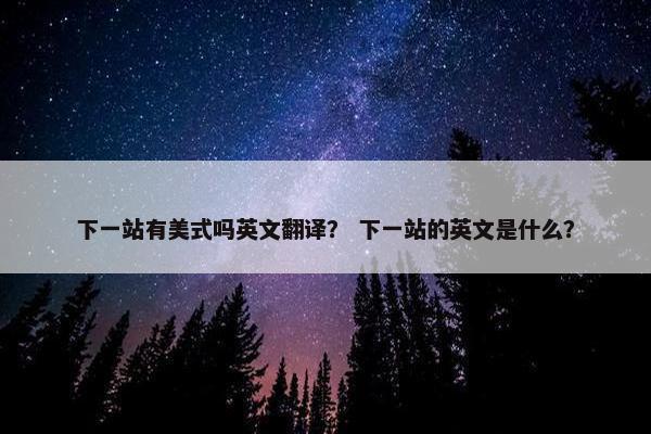 下一站有美式吗英文翻译？ 下一站的英文是什么？