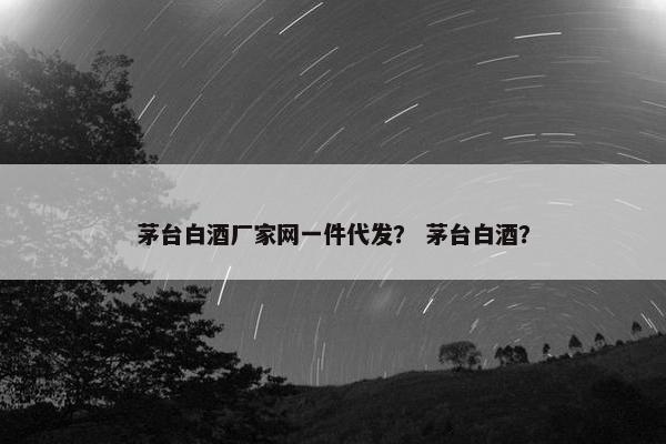 茅台白酒厂家网一件代发？ 茅台白酒？