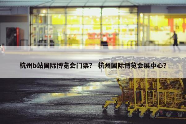 杭州b站国际博览会门票？ 杭州国际博览会展中心？