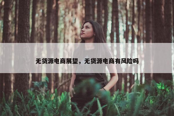 无货源电商展望，无货源电商有风险吗