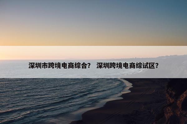 深圳市跨境电商综合？ 深圳跨境电商综试区？
