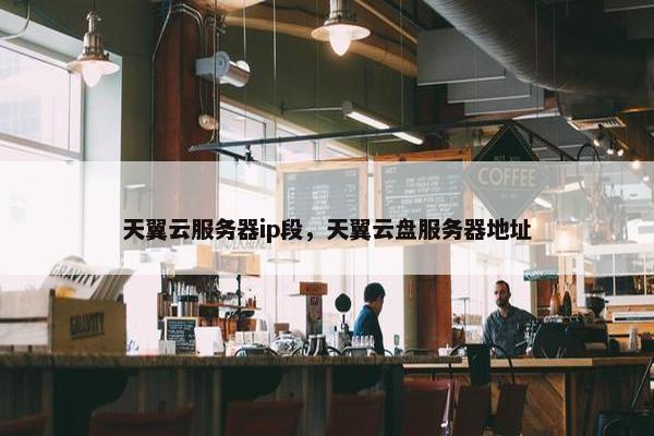天翼云服务器ip段，天翼云盘服务器地址