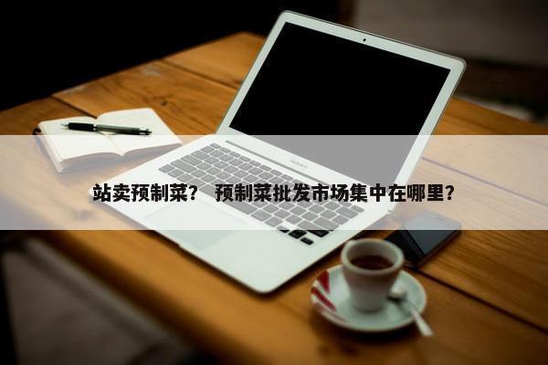 站卖预制菜？ 预制菜批发市场集中在哪里？