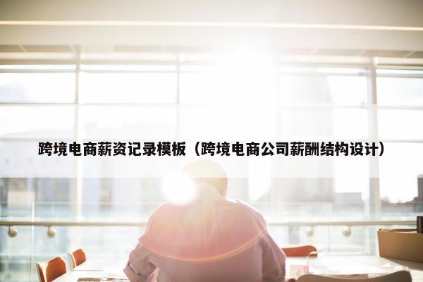跨境电商薪资记录模板（跨境电商公司薪酬结构设计）