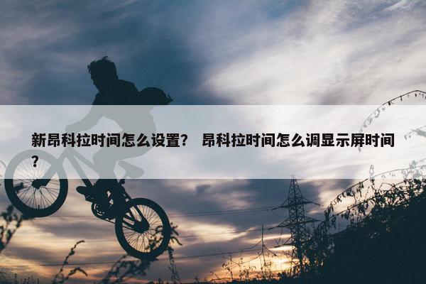 新昂科拉时间怎么设置？ 昂科拉时间怎么调显示屏时间？