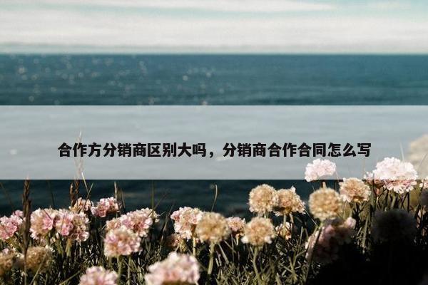 合作方分销商区别大吗，分销商合作合同怎么写