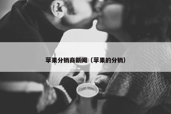 苹果分销商新闻（苹果的分销）