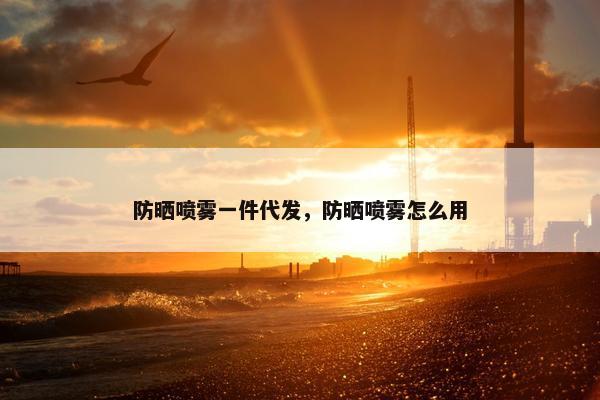 防晒喷雾一件代发，防晒喷雾怎么用
