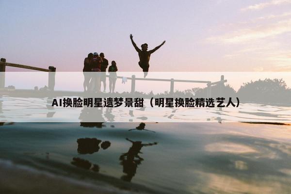 AI换脸明星遗梦景甜（明星换脸精选艺人）
