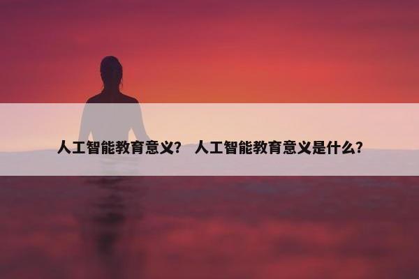 人工智能教育意义？ 人工智能教育意义是什么？