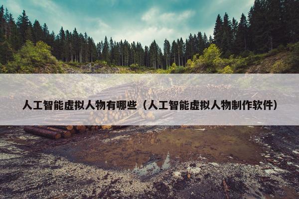 人工智能虚拟人物有哪些（人工智能虚拟人物制作软件）
