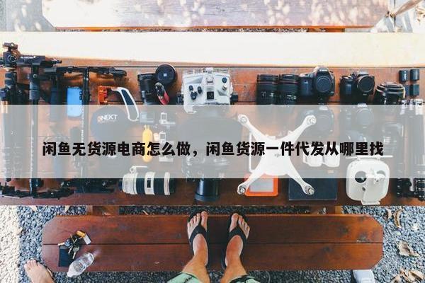 闲鱼无货源电商怎么做，闲鱼货源一件代发从哪里找