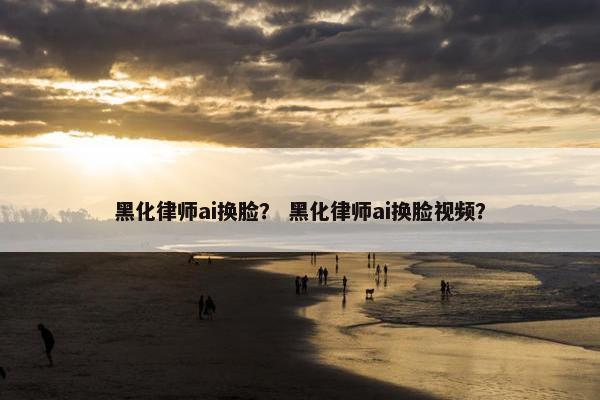 黑化律师ai换脸？ 黑化律师ai换脸视频？