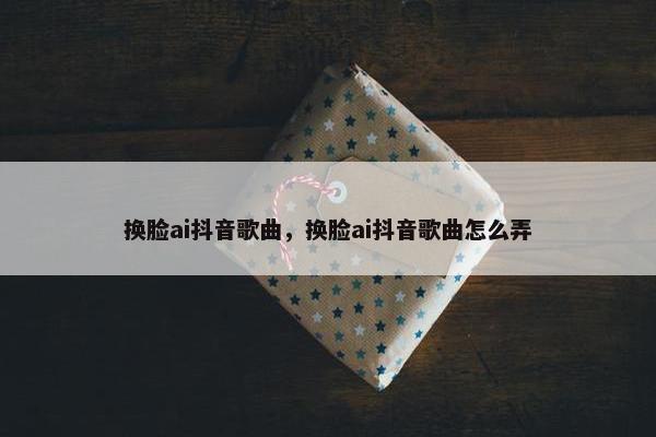 换脸ai抖音歌曲，换脸ai抖音歌曲怎么弄