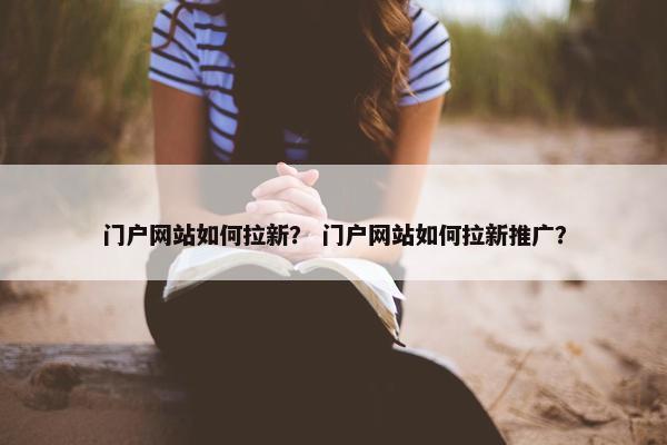 门户网站如何拉新？ 门户网站如何拉新推广？