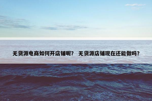 无货源电商如何开店铺呢？ 无货源店铺现在还能做吗？