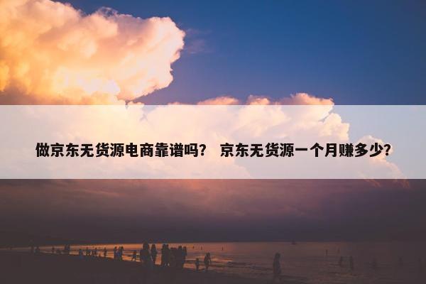 做京东无货源电商靠谱吗？ 京东无货源一个月赚多少？