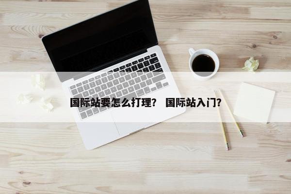国际站要怎么打理？ 国际站入门？