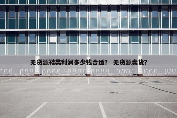 无货源鞋类利润多少钱合适？ 无货源卖货？