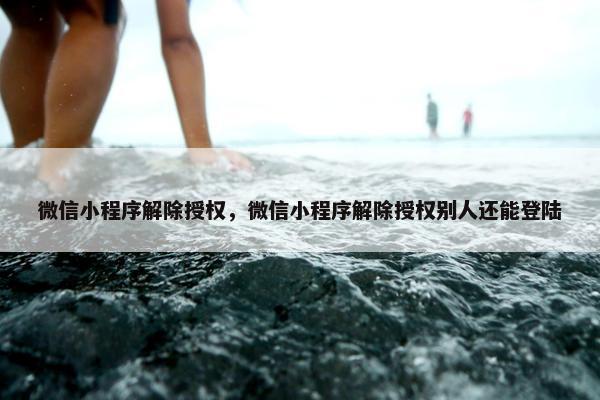 微信小程序解除授权，微信小程序解除授权别人还能登陆