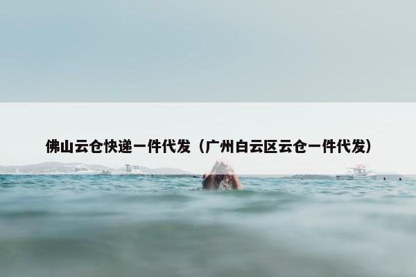 佛山云仓快递一件代发（广州白云区云仓一件代发）