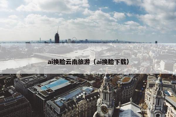 ai换脸云南旅游（ai换脸下载）