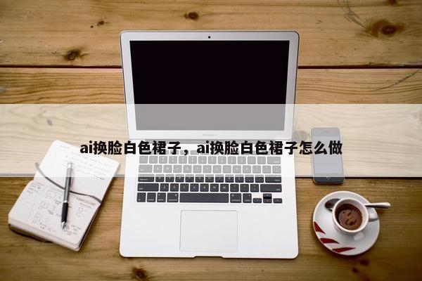 ai换脸白色裙子，ai换脸白色裙子怎么做
