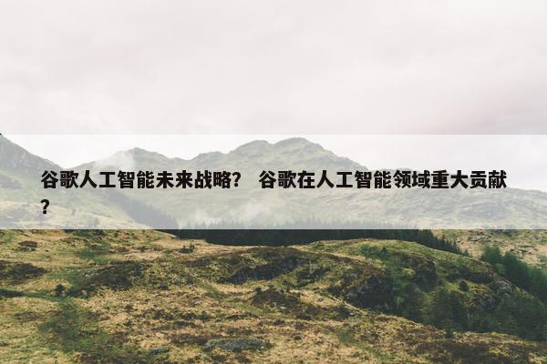 谷歌人工智能未来战略？ 谷歌在人工智能领域重大贡献？