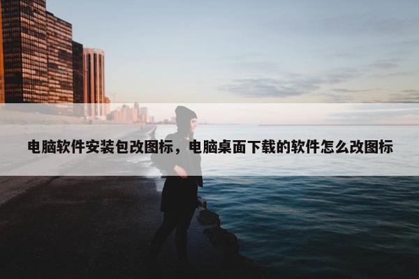 电脑软件安装包改图标，电脑桌面下载的软件怎么改图标