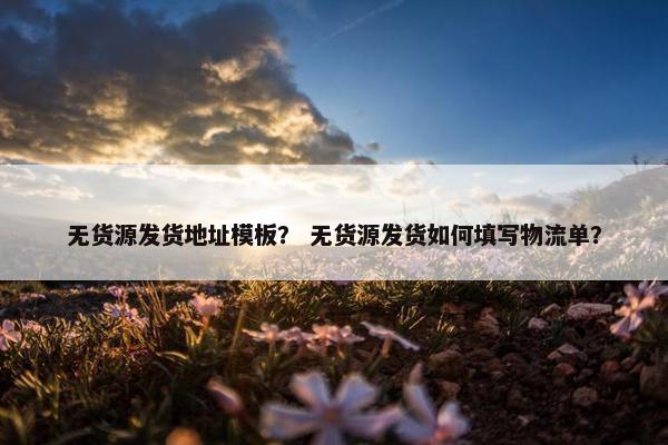 无货源发货地址模板？ 无货源发货如何填写物流单？