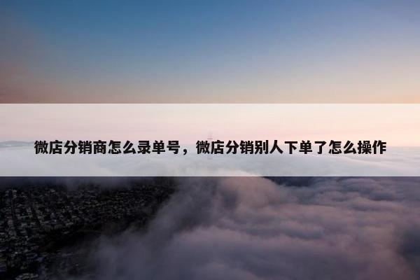 微店分销商怎么录单号，微店分销别人下单了怎么操作
