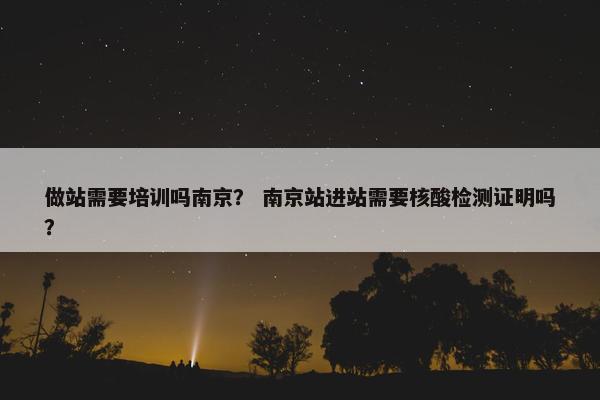做站需要培训吗南京？ 南京站进站需要核酸检测证明吗？