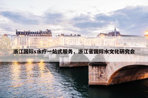 浙江国际s水疗一站式服务，浙江省国际水文化研究会