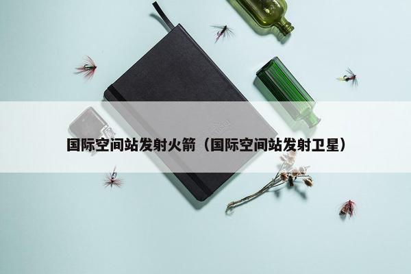 国际空间站发射火箭（国际空间站发射卫星）