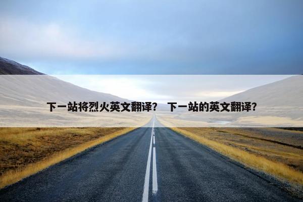 下一站将烈火英文翻译？ 下一站的英文翻译？