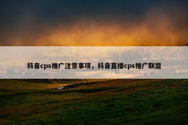 抖音cps推广注意事项，抖音直播cps推广联盟