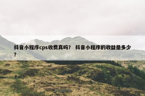抖音小程序cps收费真吗？ 抖音小程序的收益是多少？